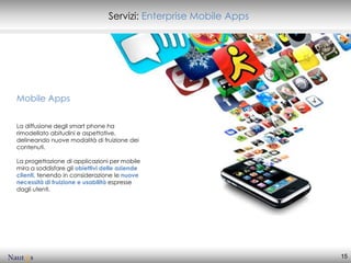 Servizi: Enterprise Mobile Apps




Mobile Apps


La diffusione degli smart phone ha
rimodellato abitudini e aspettative,
delineando nuove modalità di fruizione dei
contenuti.

La progettazione di applicazioni per mobile
mira a soddisfare gli obiettivi delle aziende
clienti, tenendo in considerazione le nuove
necessità di fruizione e usabilità espresse
dagli utenti.




                                                                   15
 
