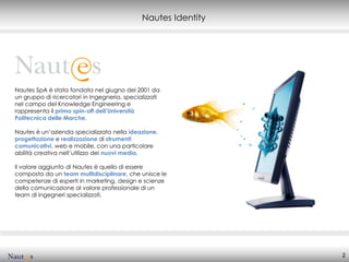 Nautes Identity




Nautes SpA è stata fondata nel giugno del 2001 da
un gruppo di ricercatori in Ingegneria, specializzati
nel campo del Knowledge Engineering e
rappresenta il primo spin-off dell’Università
Politecnica delle Marche.

Nautes è un’azienda specializzata nella ideazione,
progettazione e realizzazione di strumenti
comunicativi, web e mobile, con una particolare
abilità creativa nell’utilizzo dei nuovi media.

Il valore aggiunto di Nautes è quello di essere
composta da un team multidisciplinare, che unisce le
competenze di esperti in marketing, design e scienze
della comunicazione al valore professionale di un
team di ingegneri specializzati.




                                                                2
 