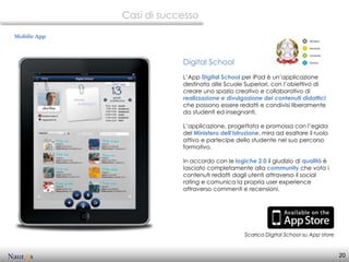 Casi di successo

Mobile App



                         Digital School
                         L’App Digital School per iPad è un’applicazione
                         destinata alle Scuole Superiori, con l’obiettivo di
                         creare uno spazio creativo e collaborativo di
                         realizzazione e divulgazione dei contenuti didattici
                         che possono essere redatti e condivisi liberamente
                         da studenti ed insegnanti.

                         L’applicazione, progettata e promossa con l’egida
                         del Ministero dell’Istruzione, mira ad esaltare il ruolo
                         attivo e partecipe dello studente nel suo percorso
                         formativo.

                         In accordo con le logiche 2.0 il giudizio di qualità è
                         lasciato completamente alla community che vota i
                         contenuti redatti dagli utenti attraverso il social
                         rating e comunica la propria user experience
                         attraverso commenti e recensioni.




                                                Scarica Digital School su App store


                                                                                      20
 