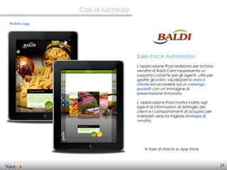 Casi di successo

Mobile App




                                Sales Force Automation
                                L’applicazione iPad realizzata per la forza
                                vendita di Baldi Carni rappresenta un
                                supporto costante per gli agenti, utile per
                                gestire gli ordini, visualizzare lo storico
                                cliente ed accedere ad un catalogo
                                prodotti con un’immagine di
                                presentazione rinnovata.

                                L' applicazione iPad mostra inoltre agli
                                agenti le informazioni di dettaglio dei
                                clienti e i comportamenti di acquisto per
                                indirizzarli verso la migliore strategia di
                                vendita.




                                    In fase di rilascio su App Store.



                                                                              21
 