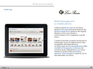 Casi di successo

Mobile App




                                Retail Management
                                su mobile device
                                Il sistema «Retail On Line» di Loro Piana
                                gestisce tutti i principali servizi dedicati alla
                                gestione degli stores: gestione del negozio,
                                relazioni con la casa madre e
                                comunicazioni con il magazzino e gli altri
                                stores.

                                L’analisi funzionale condotta da Nautes ha
                                evidenziato i punti di miglioramento nella
                                navigabilità dell’applicazione e
                                ha dato luogo ad una riprogettazione delle
                                modalità di navigazione e fruizione dei
                                numerosi servizi, ridisegnando una nuova
                                interfaccia grafica iPad più intuitiva,
                                attraente, «user friendly» e coerente con lo
                                stile aziendale Loro Piana.




                                                                                    22
 
