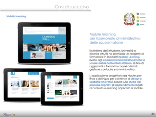 Casi di successo

Mobile learning




                                     Mobile learning
                                     per il personale amministrativo
                                     delle scuole italiane

                                     Il Ministero dell’Istruzione, Università e
                                     Ricerca (MIUR) ha promosso un progetto di
                                     formazione in modalità Mobile Learning,
                                     rivolto agli operatori amministrativi di tutte le
                                     scuole statali del territorio italiano, al fine di
                                     aggiornarli e formarli sui nuovi criteri di
                                     gestione contabile e amministrativa.

                                     L’applicazione progettata da Nautes per
                                     iPad si distingue per contenuti di design e
                                     usabilità innovativi, basati sullo studio dei
                                     processi cognitivi di apprendimento legati
                                     al contesto e-learning applicato al mobile.




                                                                                          23
 