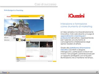 Casi di successo

Web design & e-learning




                                             Interazione e formazione
                                             come strumento di marketing

                                             Un’idea semplice ma straordinariamente
                                             innovativa: il sito web diventa un luogo di
                                             apprendimento e-learning per i
                                             professionisti del settore, rappresentando
                                             per l’azienda uno strumento di
                                             coinvolgimento e fidelizzazione degli
                                             opinion leaders di settore.

                                             Grazie alla piattaforma di formazione
                                             interattiva architetti e designer
                                             interagiscono, partecipano ai forum ed
                                             inviano i loro progetti, ponendo le basi per
                                             un rapporto privilegiato con la iGuzzini
                                             Illuminazione che si mantiene nel tempo.




                                                                                            27
 