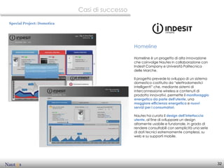 Casi di successo

Special Project: Domotica




                                               Homeline

                                               Homeline è un progetto di alta innovazione
                                               che coinvolge Nautes in collaborazione con
                                               Indesit Company e Università Politecnica
                                               delle Marche.

                                               Il progetto prevede lo sviluppo di un sistema
                                               domestico costituito da “elettrodomestici
                                               intelligenti” che, mediante sistemi di
                                               interconnessione wireless e contenuti di
                                               prodotto innovativi, permette il monitoraggio
                                               energetico da parte dell'utente, una
                                               maggiore efficienza energetica e nuovi
                                               servizi per i consumatori.

                                               Nautes ha curato il design dell’interfaccia
                                               utente, al fine di sviluppare un design
                                               altamente usabile e funzionale, in grado di
                                               rendere consultabili con semplicità una serie
                                               di dati tecnici estremamente complessi, su
                                               web e su supporti mobile.




                                                                                               32
 