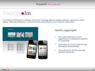 Prodotti: Nautes.lm




È un sistema di formazione a distanza che unisce i vantaggi della tecnologia web ad un servizio di content
editing, mirato ad ottimizzare i contenuti formativi aziendali per formati interattivi multimediali .




                                                                   Obiettivi raggiungibili


                                                                   •    Dare valore alle risorse umane,
                                                                        aggiornando e sviluppando capacità
                                                                        e conoscenze.

                                                                   •    Razionalizzare il tempo dedicato alla
                                                                        formazione, ottimizzandolo.

                                                                   •    Personalizzare la didattica per ogni
                                                                        obiettivo individuale.




                                                                                                                7
 