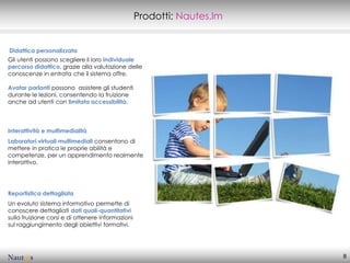 Prodotti: Nautes.lm


Didattica personalizzata
Gli utenti possono scegliere il loro individuale
percorso didattico, grazie alla valutazione delle
conoscenze in entrata che il sistema offre.

Avatar parlanti possono assistere gli studenti
durante le lezioni, consentendo la fruizione
anche ad utenti con limitata accessibilità.



Interattività e multimedialità
Laboratori virtuali multimediali consentono di
mettere in pratica le proprie abilità e
competenze, per un apprendimento realmente
interattivo.




Reportistica dettagliata
Un evoluto sistema informativo permette di
conoscere dettagliati dati quali-quantitativi
sulla fruizione corsi e di ottenere informazioni
sul raggiungimento degli obiettivi formativi.




                                                                         8
 