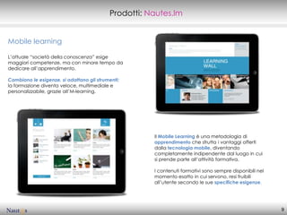 Prodotti: Nautes.lm


Mobile learning

L’attuale “società della conoscenza” esige
maggiori competenze, ma con minore tempo da
dedicare all’apprendimento.

Cambiano le esigenze, si adattano gli strumenti:
la formazione diventa veloce, multimediale e
personalizzabile, grazie aIl’M-learning.




                                                      Il Mobile Learning è una metodologia di
                                                      apprendimento che sfrutta i vantaggi offerti
                                                      dalla tecnologia mobile, diventando
                                                      completamente indipendente dal luogo in cui
                                                      si prende parte all’attività formativa.

                                                      I contenuti formativi sono sempre disponibili nel
                                                      momento esatto in cui servono, resi fruibili
                                                      all’utente secondo le sue specifiche esigenze.




                                                                                                          9
 