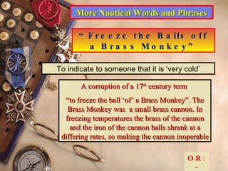 More Nautical Words and Phrases “ Freeze the Balls off a Brass Monkey” To indicate to someone that it is ‘very cold’ A corruption of a 17 th  century term  “ to freeze the ball ‘of’ a Brass Monkey”. The Brass Monkey was  a small brass cannon. In freezing temperatures the brass of the cannon and the iron of the cannon balls shrank at a differing rates, so making the cannon inoperable OR:- 