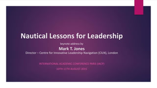 Nautical Lessons for Leadership
keynote address by
Mark T. Jones
Director – Centre for Innovative Leadership Navigation (CILN), London
INTERNATIONAL ACADEMIC CONFERENCE PARIS (IACP)
10TH-11TH AUGUST 2015
 