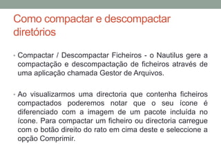 Como compactar e descompactar
diretórios
• Compactar / Descompactar Ficheiros - o Nautilus gere a
 compactação e descompactação de ficheiros através de
 uma aplicação chamada Gestor de Arquivos.

• Ao visualizarmos uma directoria que contenha ficheiros
 compactados poderemos notar que o seu ícone é
 diferenciado com a imagem de um pacote incluída no
 ícone. Para compactar um ficheiro ou directoria carregue
 com o botão direito do rato em cima deste e seleccione a
 opção Comprimir.
 
