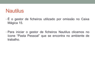Nautilus
• É o gestor de ficheiros utilizado por omissão no Caixa
 Mágica 15.

• Para iniciar o gestor de ficheiros Nautilus clicamos no
 ícone “Pasta Pessoal” que se encontra no ambiente de
 trabalho.
 