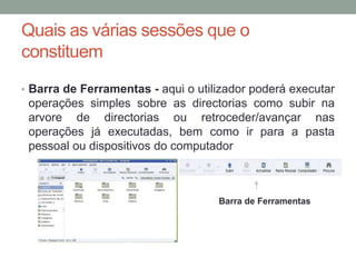 Quais as várias sessões que o
constituem
• Barra de Ferramentas - aqui o utilizador poderá executar
 operações simples sobre as directorias como subir na
 arvore de directorias ou retroceder/avançar nas
 operações já executadas, bem como ir para a pasta
 pessoal ou dispositivos do computador



                                    Barra de Ferramentas
 