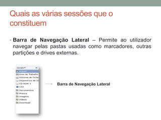 Quais as várias sessões que o
constituem
• Barra de Navegação Lateral – Permite ao utilizador
 navegar pelas pastas usadas como marcadores, outras
 partições e drives externas.




                 Barra de Navegação Lateral
 