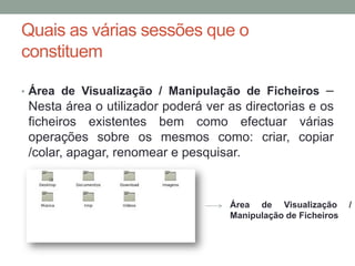 Quais as várias sessões que o
constituem

• Área de Visualização / Manipulação de Ficheiros        –
 Nesta área o utilizador poderá ver as directorias e os
 ficheiros existentes bem como efectuar várias
 operações sobre os mesmos como: criar, copiar
 /colar, apagar, renomear e pesquisar.


                                    Área de Visualização       /
                                    Manipulação de Ficheiros
 