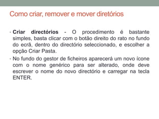 Como criar, remover e mover diretórios

• Criar  directórios - O procedimento é bastante
  simples, basta clicar com o botão direito do rato no fundo
  do ecrã, dentro do directório seleccionado, e escolher a
  opção Criar Pasta.
• No fundo do gestor de ficheiros aparecerá um novo ícone
  com o nome genérico para ser alterado, onde deve
  escrever o nome do novo directório e carregar na tecla
  ENTER.
 