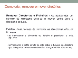 Como criar, remover e mover diretórios

• Remover Directorias e Ficheiros - Ao apagarmos um
 ficheiro ou directoria está-se a mover estes para a
 directoria do Lixo.

• Existem duas formas de remover as directorias e/ou os
 ficheiros:
 • a) Seleccionar a directoria ou ficheiro e pressionar a tecla
   DELETE;


 • b)Pressionar o botão direito do rato sobre o ficheiro ou directoria
   que desejamos remover e seleccionar a opção Mover para o Lixo;
 