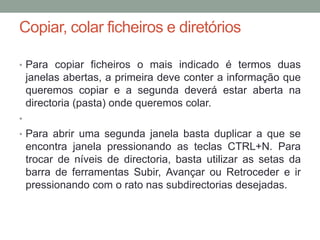 Copiar, colar ficheiros e diretórios

• Para copiar ficheiros o mais indicado é termos duas
    janelas abertas, a primeira deve conter a informação que
    queremos copiar e a segunda deverá estar aberta na
    directoria (pasta) onde queremos colar.
•
• Para abrir uma segunda janela basta duplicar a que se
    encontra janela pressionando as teclas CTRL+N. Para
    trocar de níveis de directoria, basta utilizar as setas da
    barra de ferramentas Subir, Avançar ou Retroceder e ir
    pressionando com o rato nas subdirectorias desejadas.
 