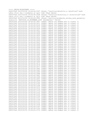 ===== BEGIN MILESTONES =====
0x81874a0 2010/03/09 19:43:49.5567 (GLog): "nautilus-metafile.c: metafiles" hash
table still has 3 elements at quit time (keys above)
0x81874a0 2010/03/09 19:43:49.5568 (GLog): "nautilus-directory.c: directories" hash
table still has 3 elements at quit time (keys above)
0x81874a0 2010/03/09 19:43:49.5582 (GLog): nautilus_bookmarks_window_save_geometry:
assertion `NAUTILUS_IS_BOOKMARK_LIST (bookmarks)' failed
0x81874a0 2010/03/09 19:43:49.5607 (USER): debug log dumped due to signal 11
0x81874a0 2010/03/09 19:43:49.5611 (USER): debug log dumped due to signal 11
0x81874a0 2010/03/09 19:43:49.5614 (USER): debug log dumped due to signal 11
0x81874a0 2010/03/09 19:43:49.5616 (USER): debug log dumped due to signal 11
0x81874a0 2010/03/09 19:43:49.5618 (USER): debug log dumped due to signal 11
0x81874a0 2010/03/09 19:43:49.5621 (USER): debug log dumped due to signal 11
0x81874a0 2010/03/09 19:43:49.5624 (USER): debug log dumped due to signal 11
0x81874a0 2010/03/09 19:43:49.5626 (USER): debug log dumped due to signal 11
0x81874a0 2010/03/09 19:43:49.5629 (USER): debug log dumped due to signal 11
0x81874a0 2010/03/09 19:43:49.5631 (USER): debug log dumped due to signal 11
0x81874a0 2010/03/09 19:43:49.5636 (USER): debug log dumped due to signal 11
0x81874a0 2010/03/09 19:43:49.5639 (USER): debug log dumped due to signal 11
0x81874a0 2010/03/09 19:43:49.5641 (USER): debug log dumped due to signal 11
0x81874a0 2010/03/09 19:43:49.5644 (USER): debug log dumped due to signal 11
0x81874a0 2010/03/09 19:43:49.5646 (USER): debug log dumped due to signal 11
0x81874a0 2010/03/09 19:43:49.5648 (USER): debug log dumped due to signal 11
0x81874a0 2010/03/09 19:43:49.5651 (USER): debug log dumped due to signal 11
0x81874a0 2010/03/09 19:43:49.5653 (USER): debug log dumped due to signal 11
0x81874a0 2010/03/09 19:43:49.5656 (USER): debug log dumped due to signal 11
0x81874a0 2010/03/09 19:43:49.5658 (USER): debug log dumped due to signal 11
0x81874a0 2010/03/09 19:43:49.5661 (USER): debug log dumped due to signal 11
0x81874a0 2010/03/09 19:43:49.5664 (USER): debug log dumped due to signal 11
0x81874a0 2010/03/09 19:43:49.5666 (USER): debug log dumped due to signal 11
0x81874a0 2010/03/09 19:43:49.5669 (USER): debug log dumped due to signal 11
0x81874a0 2010/03/09 19:43:49.5672 (USER): debug log dumped due to signal 11
0x81874a0 2010/03/09 19:43:49.5674 (USER): debug log dumped due to signal 11
0x81874a0 2010/03/09 19:43:49.5677 (USER): debug log dumped due to signal 11
0x81874a0 2010/03/09 19:43:49.5680 (USER): debug log dumped due to signal 11
0x81874a0 2010/03/09 19:43:49.5682 (USER): debug log dumped due to signal 11
0x81874a0 2010/03/09 19:43:49.5685 (USER): debug log dumped due to signal 11
0x81874a0 2010/03/09 19:43:49.5688 (USER): debug log dumped due to signal 11
0x81874a0 2010/03/09 19:43:49.5691 (USER): debug log dumped due to signal 11
0x81874a0 2010/03/09 19:43:49.5694 (USER): debug log dumped due to signal 11
0x81874a0 2010/03/09 19:43:49.5697 (USER): debug log dumped due to signal 11
0x81874a0 2010/03/09 19:43:49.5699 (USER): debug log dumped due to signal 11
0x81874a0 2010/03/09 19:43:49.5702 (USER): debug log dumped due to signal 11
0x81874a0 2010/03/09 19:43:49.5705 (USER): debug log dumped due to signal 11
0x81874a0 2010/03/09 19:43:49.5708 (USER): debug log dumped due to signal 11
0x81874a0 2010/03/09 19:43:49.5712 (USER): debug log dumped due to signal 11
0x81874a0 2010/03/09 19:43:49.5716 (USER): debug log dumped due to signal 11
0x81874a0 2010/03/09 19:43:49.5719 (USER): debug log dumped due to signal 11
0x81874a0 2010/03/09 19:43:49.5722 (USER): debug log dumped due to signal 11
0x81874a0 2010/03/09 19:43:49.5725 (USER): debug log dumped due to signal 11
0x81874a0 2010/03/09 19:43:49.5728 (USER): debug log dumped due to signal 11
0x81874a0 2010/03/09 19:43:49.5731 (USER): debug log dumped due to signal 11
0x81874a0 2010/03/09 19:43:49.5734 (USER): debug log dumped due to signal 11
0x81874a0 2010/03/09 19:43:49.5737 (USER): debug log dumped due to signal 11
0x81874a0 2010/03/09 19:43:49.5740 (USER): debug log dumped due to signal 11
0x81874a0 2010/03/09 19:43:49.5744 (USER): debug log dumped due to signal 11
0x81874a0 2010/03/09 19:43:49.5747 (USER): debug log dumped due to signal 11
0x81874a0 2010/03/09 19:43:49.5750 (USER): debug log dumped due to signal 11
0x81874a0 2010/03/09 19:43:49.5753 (USER): debug log dumped due to signal 11
 