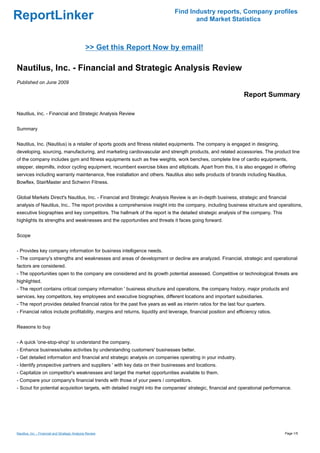 Find Industry reports, Company profiles
ReportLinker                                                                          and Market Statistics



                                                >> Get this Report Now by email!

Nautilus, Inc. - Financial and Strategic Analysis Review
Published on June 2009

                                                                                                                  Report Summary

Nautilus, Inc. - Financial and Strategic Analysis Review


Summary


Nautilus, Inc. (Nautilus) is a retailer of sports goods and fitness related equipments. The company is engaged in designing,
developing, sourcing, manufacturing, and marketing cardiovascular and strength products, and related accessories. The product line
of the company includes gym and fitness equipments such as free weights, work benches, complete line of cardio equipments,
stepper, stepmills, indoor cycling equipment, recumbent exercise bikes and ellipticals. Apart from this, it is also engaged in offering
services including warranty maintenance, free installation and others. Nautilus also sells products of brands including Nautilus,
Bowflex, StairMaster and Schwinn Fitness.


Global Markets Direct's Nautilus, Inc. - Financial and Strategic Analysis Review is an in-depth business, strategic and financial
analysis of Nautilus, Inc.. The report provides a comprehensive insight into the company, including business structure and operations,
executive biographies and key competitors. The hallmark of the report is the detailed strategic analysis of the company. This
highlights its strengths and weaknesses and the opportunities and threats it faces going forward.


Scope


- Provides key company information for business intelligence needs.
- The company's strengths and weaknesses and areas of development or decline are analyzed. Financial, strategic and operational
factors are considered.
- The opportunities open to the company are considered and its growth potential assessed. Competitive or technological threats are
highlighted.
- The report contains critical company information ' business structure and operations, the company history, major products and
services, key competitors, key employees and executive biographies, different locations and important subsidiaries.
- The report provides detailed financial ratios for the past five years as well as interim ratios for the last four quarters.
- Financial ratios include profitability, margins and returns, liquidity and leverage, financial position and efficiency ratios.


Reasons to buy


- A quick 'one-stop-shop' to understand the company.
- Enhance business/sales activities by understanding customers' businesses better.
- Get detailed information and financial and strategic analysis on companies operating in your industry.
- Identify prospective partners and suppliers ' with key data on their businesses and locations.
- Capitalize on competitor's weaknesses and target the market opportunities available to them.
- Compare your company's financial trends with those of your peers / competitors.
- Scout for potential acquisition targets, with detailed insight into the companies' strategic, financial and operational performance.




Nautilus, Inc. - Financial and Strategic Analysis Review                                                                           Page 1/5
 