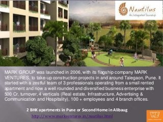 MARK GROUP was launched in 2006, with its flagship company MARK
VENTURES, to take-up construction projects in and around Talegaon, Pune. It
started with a zestful team of 3 professionals operating from a small rented
apartment and now a well rounded and diversified business enterprise with
500 Cr. turnover, 4 verticals (Real estate, Infrastructure, Advertising &
Communication and Hospitality), 100 + employees and 4 branch offices.

          2 BHK apartments in Pune or Second Home in Alibaug
             http://www.markventures.in/nautilus.html
 