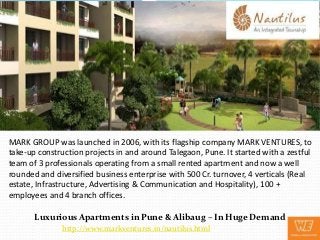 MARK GROUP was launched in 2006, with its flagship company MARK VENTURES, to
take-up construction projects in and around Talegaon, Pune. It started with a zestful
team of 3 professionals operating from a small rented apartment and now a well
rounded and diversified business enterprise with 500 Cr. turnover, 4 verticals (Real
estate, Infrastructure, Advertising & Communication and Hospitality), 100 +
employees and 4 branch offices.

       Luxurious Apartments in Pune & Alibaug – In Huge Demand
              http://www.markventures.in/nautilus.html
 