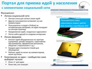 Портал для приема идей у населения
с элементами социальной сети
Функционал:
 Логика социальной сети
    Личная стена для записи своих идей
    Другие пользователи оставляют на них      Польователи сами
     комментарии                               нарисовали новые цвета
    Пользователи «следят» (Follow) за         для линейки ноутбуков Dell
     интересмными авторами, их идеи попадают
     на личную страницу
    Продвижение идей, созданных «друзьями»
    Легко найти друзей со сходими интерсами
 Логика форумов
    Каталог идей объединенных по группам
     (например: дизайн продукта, гарантийное
     обслуживание, оформление магазинов,
     общение с персоналом и т.д.)
    Каждая идея становится темой для
     обсуждения
    Рейтинг идей по колич-ву комментариев,
     колич-ву очков
 Голосование за идеи – сообщество само
  выбирает лучшее
    Очки +/- для идеи
    Очки тем, кто голосует
 