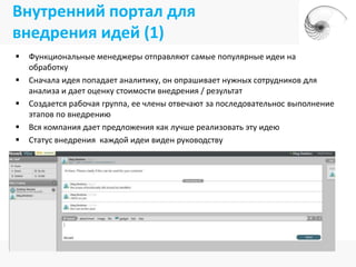 Внутренний портал для
внедрения идей (1)
   Функциональные менеджеры отправляют самые популярные идеи на
    обработку
   Сначала идея попадает аналитику, он опрашивает нужных сотрудников для
    анализа и дает оценку стоимости внедрения / результат
   Создается рабочая группа, ее члены отвечают за последовательнос выполнение
    этапов по внедрению
   Вся компания дает предложения как лучше реализовать эту идею
   Статус внедрения каждой идеи виден руководству
 