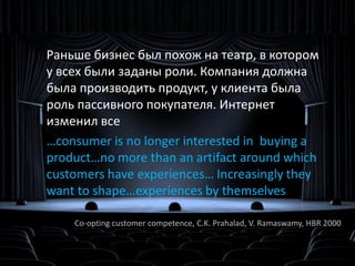 Интернет сделал клиента активным

    Раньше бизнес был похож на театр, в котором
    у всех были заданы роли. Компания должна
    была производить продукт, у клиента была
    роль пассивного покупателя. Интернет
    изменил все
    …consumer is no longer interested in buying a
    product…no more than an artifact around which
    customers have experiences… Increasingly they
    want to shape…experiences by themselves

        Co-opting customer competence, C.K. Prahalad, V. Ramaswamy, HBR 2000
 