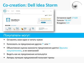 Co-creation: Dell Idea Storm

                                              Оставлено идей 17 620
                                              Голосов 738 347
                                              Внедрено 514




Покупатели могут:
 Оставлять свои идеи и читать чужие
 Голосовать за предложения других + или –
 Объективная оценка важности предложения дается другими
  покупателями, а не компанией
 Видеть как их предложения использутся
 Авторы лучиших предложений получают призы
 
