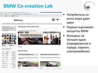 BMW Co-creation Lab
                       Потребители со
                        всего мира дают
                        идеи
                       Первые оценивают
                        концепты BMW
                       Конкурсы на
                        лучшую идею
                        (передвижение в
                        городе, паркинг,
                        электромобили)
 
