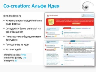 Co-creation: Альфа Идея
idea.alfabank.ru
 Клиенты вносят предложения в
  виде форума
 Сотрудники банка отвечают на
  все обращения
 Пользователи обсуждают идеи
  друг друга
 Голосование за идеи
 Каталог идей
Оставлено идей 4909
Принято в работу 176
Внедрено 80
 