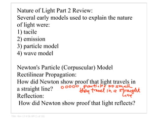 Nature of Light Part 2 Review:
     Several early models used to explain the nature
     of light were:
     1) tacile
     2) emission
     3) particle model
     4) wave model

     Newton's Particle (Corpuscular) Model
     Rectilinear Propagation:
     How did Newton show proof that light travels in
     a straight line?
     Reflection:
      How did Newton show proof that light reflects?
Title: Nov 13-9:56 AM (1 of 10)