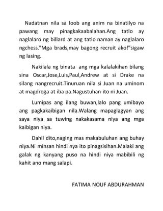 Nadatnan nila sa loob ang anim na binatilyo na
pawang may pinagkakaabalahan.Ang tatlo ay
naglalaro ng billard at ang tatlo naman ay naglalaro
ngchess.”Mga brads,may bagong recruit ako!”sigaw
ng lasing.
Nakilala ng binata ang mga kalalakihan bilang
sina Oscar,Jose,Luis,Paul,Andrew at si Drake na
silang nangrecruit.Tinuruan nila si Juan na uminom
at magdroga at iba pa.Nagustuhan ito ni Juan.
Lumipas ang ilang buwan,lalo pang umibayo
ang pagkakaibigan nila.Walang mapaglagyan ang
saya niya sa tuwing nakakasama niya ang mga
kaibigan niya.
Dahil dito,naging mas makabuluhan ang buhay
niya.Ni minsan hindi nya ito pinagsisihan.Malaki ang
galak ng kanyang puso na hindi niya mabibili ng
kahit ano mang salapi.
FATIMA NOUF ABDURAHMAN
 
