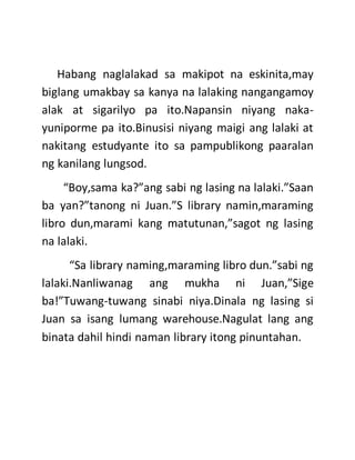 Habang naglalakad sa makipot na eskinita,may
biglang umakbay sa kanya na lalaking nangangamoy
alak at sigarilyo pa ito.Napansin niyang naka-
yuniporme pa ito.Binusisi niyang maigi ang lalaki at
nakitang estudyante ito sa pampublikong paaralan
ng kanilang lungsod.
“Boy,sama ka?”ang sabi ng lasing na lalaki.”Saan
ba yan?”tanong ni Juan.”S library namin,maraming
libro dun,marami kang matutunan,”sagot ng lasing
na lalaki.
“Sa library naming,maraming libro dun.”sabi ng
lalaki.Nanliwanag ang mukha ni Juan,”Sige
ba!”Tuwang-tuwang sinabi niya.Dinala ng lasing si
Juan sa isang lumang warehouse.Nagulat lang ang
binata dahil hindi naman library itong pinuntahan.
 