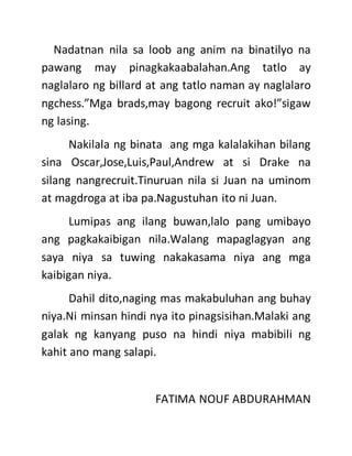 Nadatnan nila sa loob ang anim na binatilyo na
pawang may pinagkakaabalahan.Ang tatlo ay
naglalaro ng billard at ang tatlo naman ay naglalaro
ngchess.”Mga brads,may bagong recruit ako!”sigaw
ng lasing.
Nakilala ng binata ang mga kalalakihan bilang
sina Oscar,Jose,Luis,Paul,Andrew at si Drake na
silang nangrecruit.Tinuruan nila si Juan na uminom
at magdroga at iba pa.Nagustuhan ito ni Juan.
Lumipas ang ilang buwan,lalo pang umibayo
ang pagkakaibigan nila.Walang mapaglagyan ang
saya niya sa tuwing nakakasama niya ang mga
kaibigan niya.
Dahil dito,naging mas makabuluhan ang buhay
niya.Ni minsan hindi nya ito pinagsisihan.Malaki ang
galak ng kanyang puso na hindi niya mabibili ng
kahit ano mang salapi.
FATIMA NOUF ABDURAHMAN
 