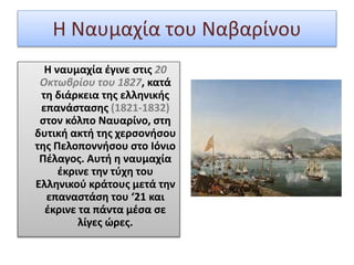 Η Ναυμαχία του Ναβαρίνου
Η ναυμαχία έγινε στις 20
Οκτωβρίου του 1827, κατά
τη διάρκεια της ελληνικής
επανάστασης (1821-1832)
στον κόλπο Ναυαρίνο, στη
δυτική ακτή της χερσονήσου
της Πελοποννήσου στο Ιόνιο
Πέλαγος. Αυτή η ναυμαχία
έκρινε την τύχη του
Ελληνικού κράτους μετά την
επαναστάση του ‘21 και
έκρινε τα πάντα μέσα σε
λίγες ώρες.
 