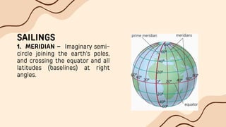 SAILINGS
1. MERIDIAN – Imaginary semi-
circle joining the earth's poles,
and crossing the equator and all
latitudes (baselines) at right
angles.
 