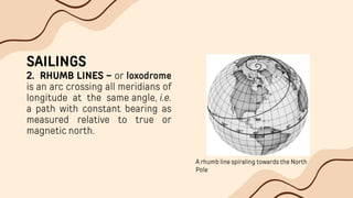 SAILINGS
2. RHUMB LINES – or loxodrome
is an arc crossing all meridians of
longitude at the same angle, i.e.
a path with constant bearing as
measured relative to true or
magnetic north.
A rhumb line spiraling towards the North
Pole
 