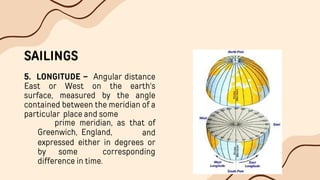 SAILINGS
5. LONGITUDE – Angular distance
East or West on the earth's
surface, measured by the angle
contained between the meridian of a
particular place and some
Greenwich, England,
prime meridian, as that of
and
expressed either in degrees or
by some corresponding
difference in time.
 