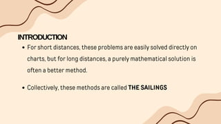 INTRODUCTION
For short distances, these problems are easily solved directly on
charts, but for long distances, a purely mathematical solution is
often a better method.
Collectively, these methods are called THE SAILINGS
 