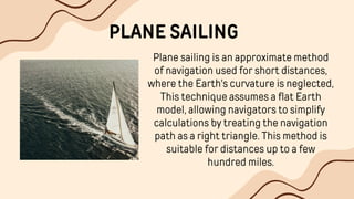 PLANE SAILING
Plane sailing is an approximate method
of navigation used for short distances,
where the Earth's curvature is neglected,
This technique assumes a flat Earth
model, allowing navigators to simplify
calculations by treating the navigation
path as a right triangle. This method is
suitable for distances up to a few
hundred miles.
 