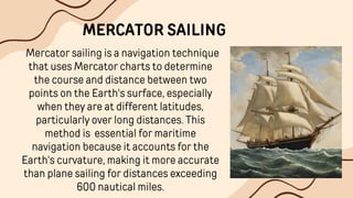 Mercator sailing is a navigation technique
that uses Mercator charts to determine
the course and distance between two
points on the Earth's surface, especially
when they are at different latitudes,
particularly over long distances. This
method is essential for maritime
navigation because it accounts for the
Earth's curvature, making it more accurate
than plane sailing for distances exceeding
600 nautical miles.
MERCATOR SAILING
 