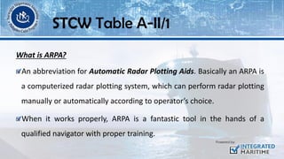 What is ARPA?
An abbreviation for Automatic Radar Plotting Aids. Basically an ARPA is
a computerized radar plotting system, which can perform radar plotting
manually or automatically according to operator’s choice.
When it works properly, ARPA is a fantastic tool in the hands of a
qualified navigator with proper training.
STCW Table A-II/1
 