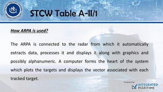 How ARPA is used?
STCW Table A-II/1
The ARPA is connected to the radar from which it automatically
extracts data, processes it and displays it along with graphics and
possibly alphanumeric. A computer forms the heart of the system
which plots the targets and displays the vector associated with each
tracked target.
 