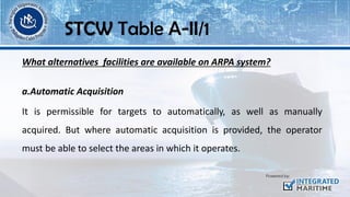 What alternatives facilities are available on ARPA system?
a.Automatic Acquisition
It is permissible for targets to automatically, as well as manually
acquired. But where automatic acquisition is provided, the operator
must be able to select the areas in which it operates.
STCW Table A-II/1
 