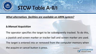 What alternatives facilities are available on ARPA system?
b.Manual Acquisition
The operator specifies the target to be subsequently tracked. To do this,
a joystick and screen marker or tracker ball and screen marker are used.
The target is entered into or removed from the computer memory when
the acquire or cancel button is press.
STCW Table A-II/1
 