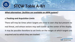 What alternatives facilities are available on ARPA system?
c.Tracking and Acquisition Limits
There will may be times when targets are close to own ship but present no
real threat, and whose vectors may well clutter up the center of the display.
It may be possible therefore to set limits on the ranges at which targets are
acquired and to which they are tracked.
STCW Table A-II/1
 