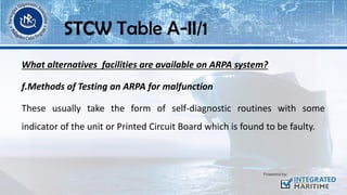 What alternatives facilities are available on ARPA system?
f.Methods of Testing an ARPA for malfunction
These usually take the form of self-diagnostic routines with some
indicator of the unit or Printed Circuit Board which is found to be faulty.
STCW Table A-II/1
 