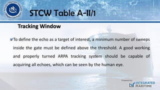To define the echo as a target of interest, a minimum number of sweeps
inside the gate must be defined above the threshold. A good working
and properly turned ARPA tracking system should be capable of
acquiring all echoes, which can be seen by the human eye.
STCW Table A-II/1
Tracking Window
 
