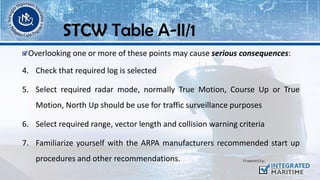 Overlooking one or more of these points may cause serious consequences:
4. Check that required log is selected
5. Select required radar mode, normally True Motion, Course Up or True
Motion, North Up should be use for traffic surveillance purposes
6. Select required range, vector length and collision warning criteria
7. Familiarize yourself with the ARPA manufacturers recommended start up
procedures and other recommendations.
STCW Table A-II/1
 